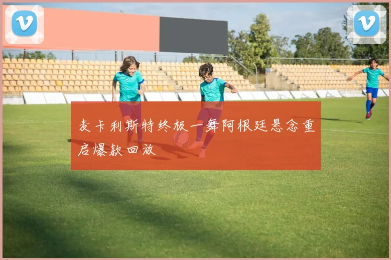 麦卡利斯特终极一舞阿根廷悬念重启爆款回放