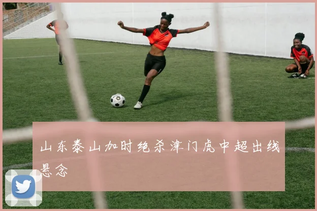 山东泰山加时绝杀津门虎中超出线悬念